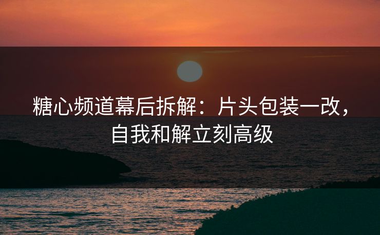 糖心频道幕后拆解：片头包装一改，自我和解立刻高级