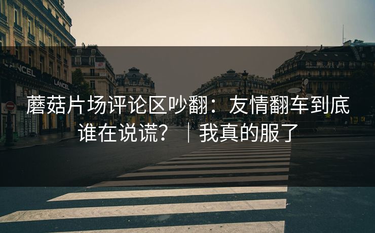 蘑菇片场评论区吵翻：友情翻车到底谁在说谎？｜我真的服了