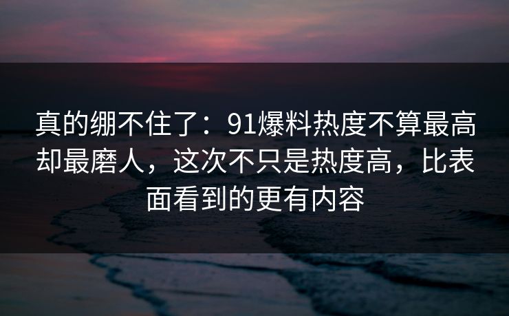 真的绷不住了：91爆料热度不算最高却最磨人，这次不只是热度高，比表面看到的更有内容