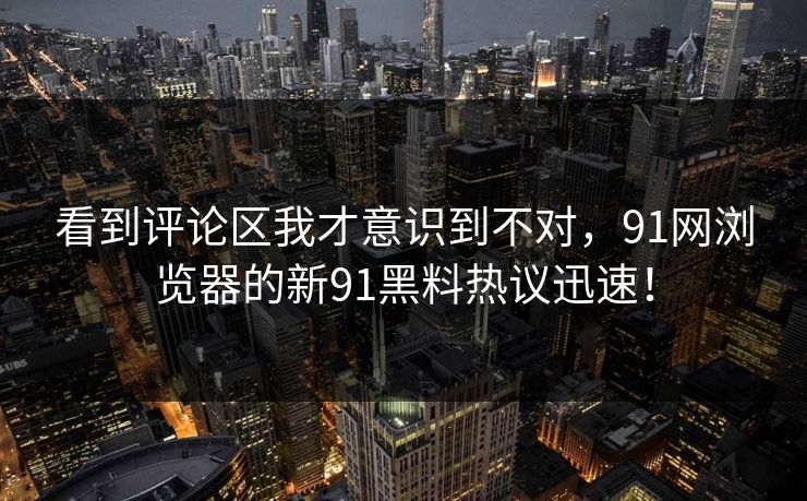 看到评论区我才意识到不对，91网浏览器的新91黑料热议迅速！